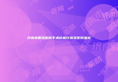 济南市眼袋脂肪手术价格行情及医院推荐