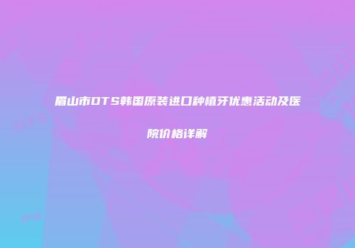 眉山市DTS韩国原装进口种植牙优惠活动及医院价格详解