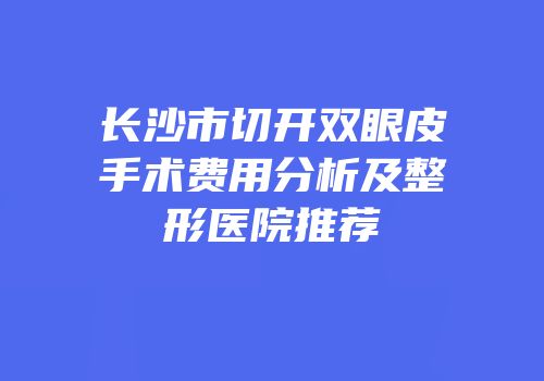 长沙市切开双眼皮手术费用分析及整形医院推荐