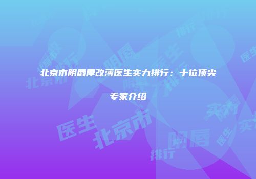 北京市阴唇厚改薄医生实力排行：十位顶尖专家介绍