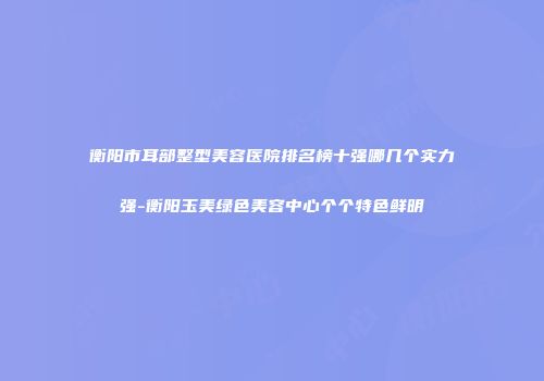 衡阳市耳部整型美容医院排名榜十强哪几个实力强-衡阳玉美绿色美容中心个个特色鲜明