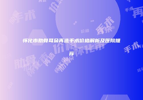 怀化市肋骨耳朵再造手术价格解析及医院推荐