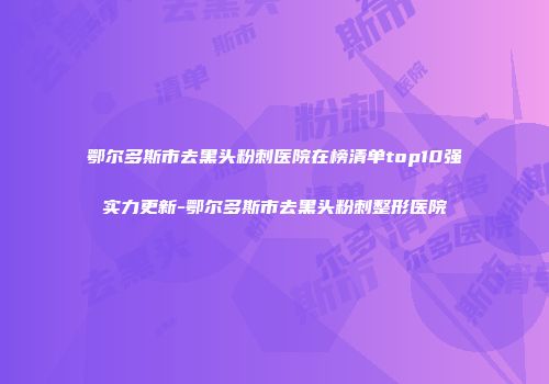 鄂尔多斯市去黑头粉刺医院在榜清单top10强实力更新-鄂尔多斯市去黑头粉刺整形医院