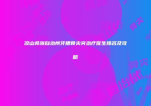 凉山彝族自治州牙槽骨尖突治疗医生排名及攻略
