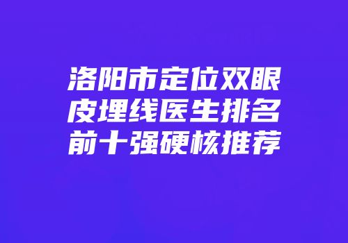 洛阳市定位双眼皮埋线医生排名前十强硬核推荐