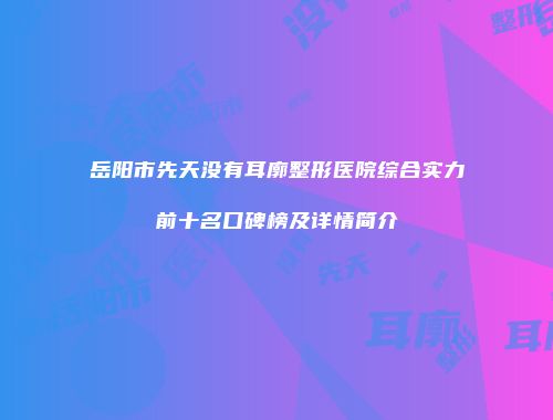 岳阳市先天没有耳廓整形医院综合实力前十名口碑榜及详情简介