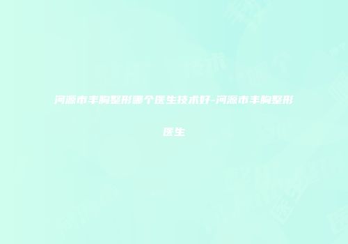 河源市丰胸整形哪个医生技术好-河源市丰胸整形医生