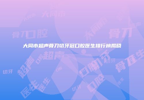 大同市超声骨刀切牙冠口腔医生排行榜揭晓