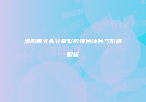 洛阳市乳头乳晕整形特色项目与价格解析