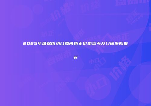 2025年盘锦市小口畸形矫正价格参考及口碑医院推荐
