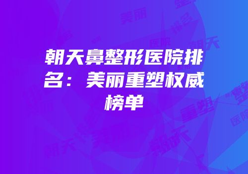 朝天鼻整形医院排名：美丽重塑权威榜单