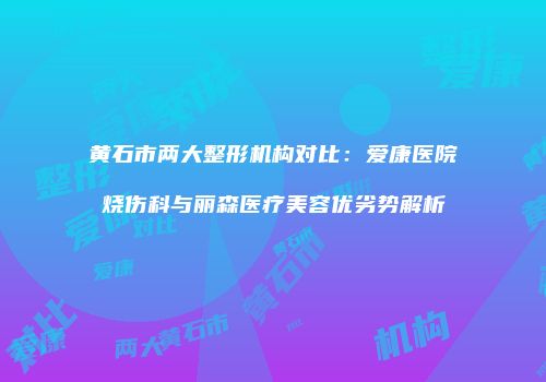 黄石市两大整形机构对比：爱康医院烧伤科与丽森医疗美容优劣势解析