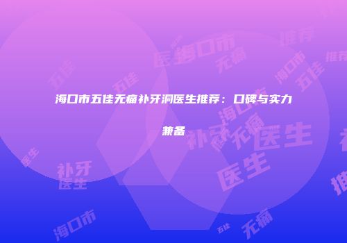 海口市五佳无痛补牙洞医生推荐：口碑与实力兼备