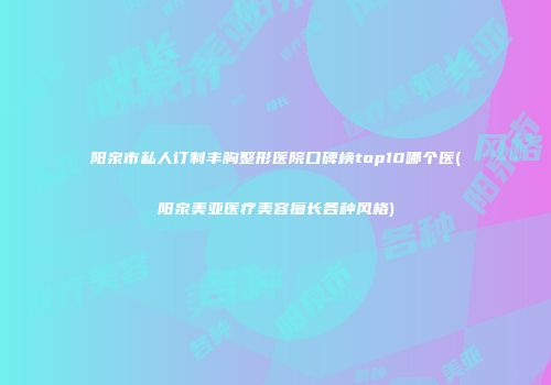 阳泉市私人订制丰胸整形医院口碑榜top10哪个医(阳泉美亚医疗美容擅长各种风格)