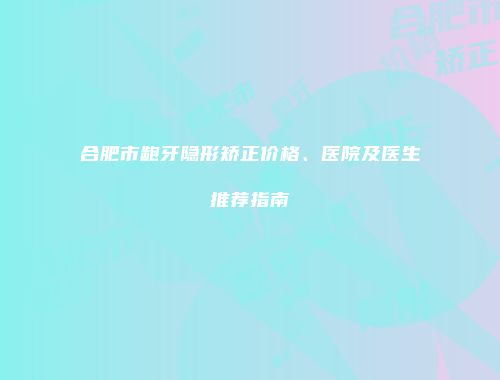 合肥市龅牙隐形矫正价格、医院及医生推荐指南