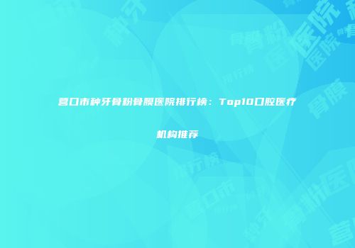 营口市种牙骨粉骨膜医院排行榜：Top10口腔医疗机构推荐
