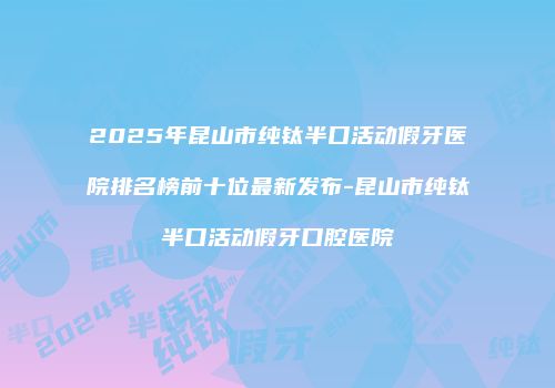 2025年昆山市纯钛半口活动假牙医院排名榜前十位最新发布-昆山市纯钛半口活动假牙口腔医院