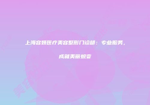 上海容妍医疗美容整形门诊部：专业服务，成就美丽蜕变