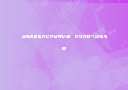 福建省美容冠矫正虎牙价格、医院及医生推荐指南
