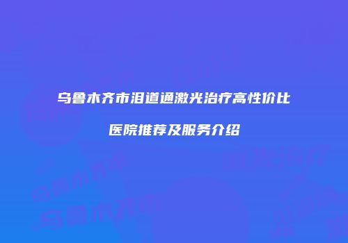 乌鲁木齐市泪道通激光治疗高性价比医院推荐及服务介绍