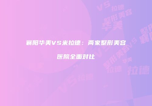 襄阳华美VS米拉德：两家整形美容医院全面对比