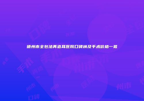 德州市全包法再造耳医院口碑榜及手术价格一览