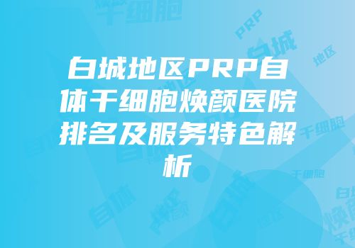 白城地区PRP自体干细胞焕颜医院排名及服务特色解析