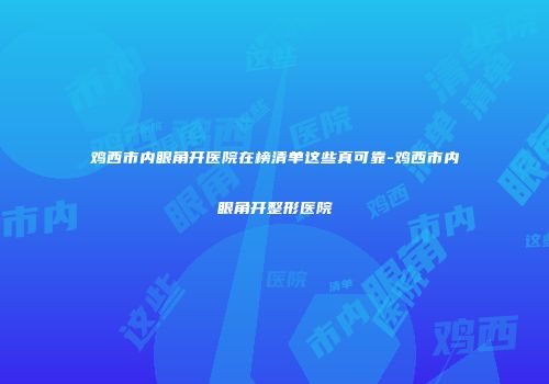鸡西市内眼角开医院在榜清单这些真可靠-鸡西市内眼角开整形医院