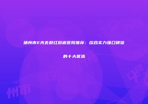 扬州市E光去鲜红斑痣医院推荐：综合实力强口碑佳的十大优选