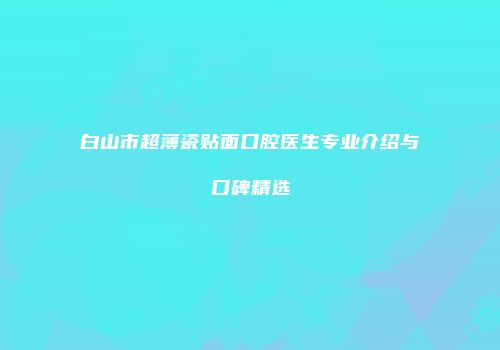 白山市超薄瓷贴面口腔医生专业介绍与口碑精选