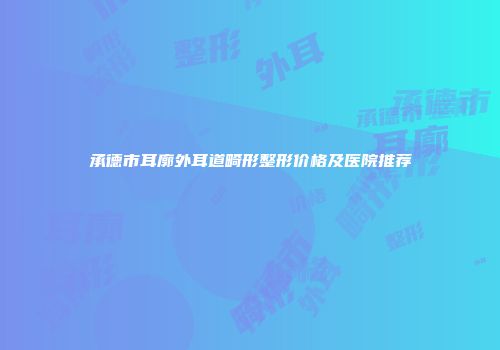承德市耳廓外耳道畸形整形价格及医院推荐
