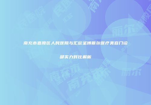 南充市嘉陵区人民医院与汇欣圣博丽尔医疗美容门诊部实力对比解析