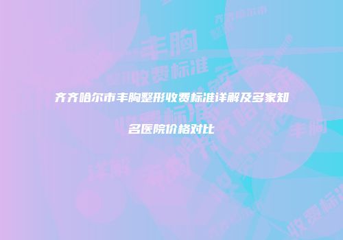 齐齐哈尔市丰胸整形收费标准详解及多家知名医院价格对比