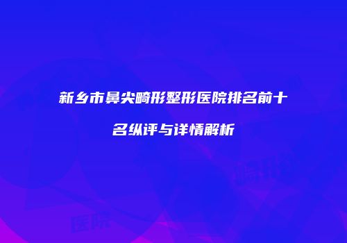 新乡市鼻尖畸形整形医院排名前十名纵评与详情解析