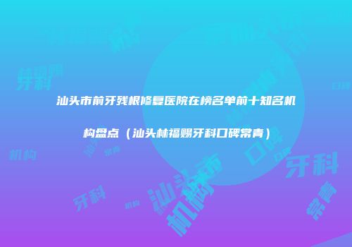 汕头市前牙残根修复医院在榜名单前十知名机构盘点（汕头林福赐牙科口碑常青）