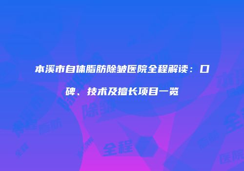 本溪市自体脂肪除皱医院全程解读：口碑、技术及擅长项目一览