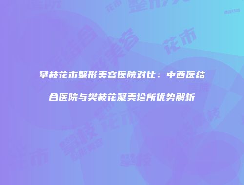 攀枝花市整形美容医院对比：中西医结合医院与樊枝花凝美诊所优势解析