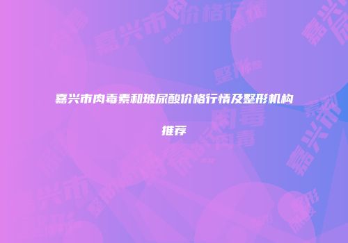 嘉兴市肉毒素和玻尿酸价格行情及整形机构推荐
