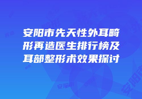 安阳市先天性外耳畸形再造医生排行榜及耳部整形术效果探讨