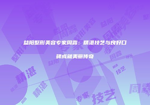 益阳整形美容专家周霖：精湛技艺与良好口碑成就美丽传奇