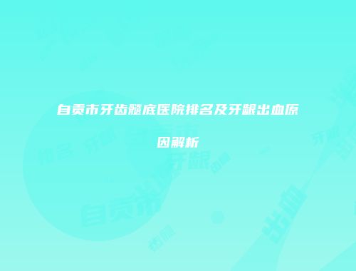 自贡市牙齿髓底医院排名及牙龈出血原因解析