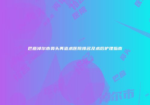 巴彦淖尔市鼻头再造术医院排名及术后护理指南