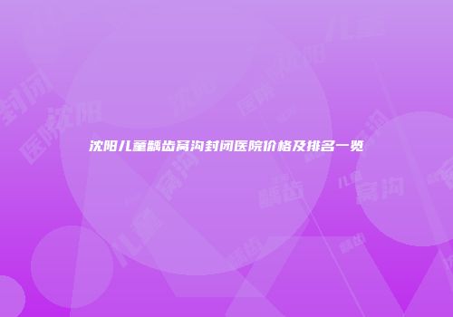 沈阳儿童龋齿窝沟封闭医院价格及排名一览
