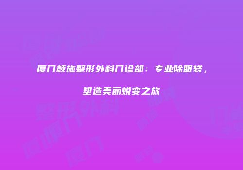 厦门颜施整形外科门诊部：专业除眼袋，塑造美丽蜕变之旅