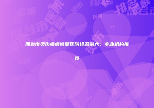 邢台市烫伤疤痕修复医院排名前六：专业机构推荐