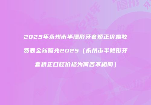 2025年永州市半隐形牙套矫正价格收费表全新曝光2025（永州市半隐形牙套矫正口腔价格为何各不相同）