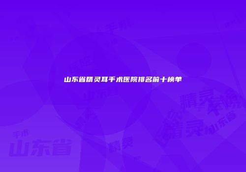 山东省精灵耳手术医院排名前十榜单