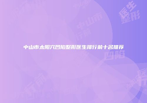 中山市太阳穴凹陷整形医生排行前十名推荐