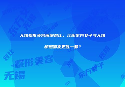 无锡整形美容医院对比：江阴东方女子与无锡郝恩哪家更胜一筹？