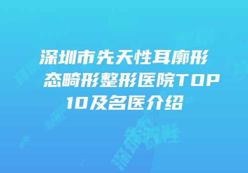 深圳市先天性耳廓形态畸形整形医院TOP10及名医介绍